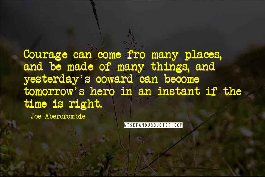 Joe Abercrombie Quotes: Courage can come fro many places, and be made of many things, and yesterday's coward can become tomorrow's hero in an instant if the time is right.