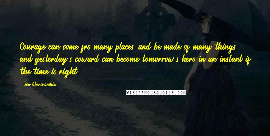 Joe Abercrombie Quotes: Courage can come fro many places, and be made of many things, and yesterday's coward can become tomorrow's hero in an instant if the time is right.