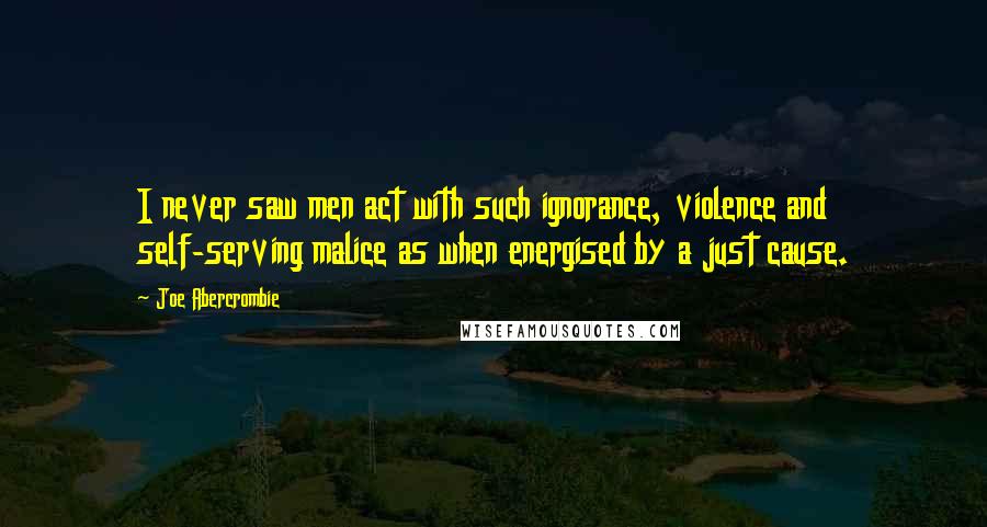 Joe Abercrombie Quotes: I never saw men act with such ignorance, violence and self-serving malice as when energised by a just cause.