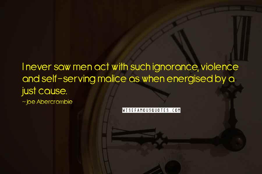 Joe Abercrombie Quotes: I never saw men act with such ignorance, violence and self-serving malice as when energised by a just cause.