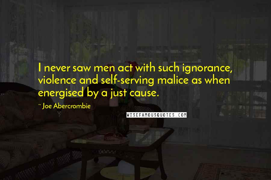 Joe Abercrombie Quotes: I never saw men act with such ignorance, violence and self-serving malice as when energised by a just cause.