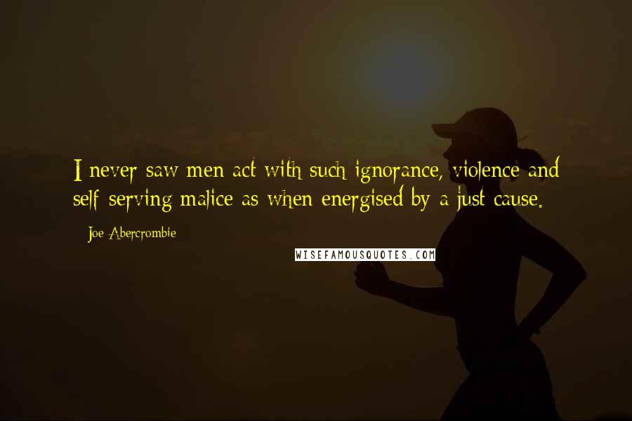 Joe Abercrombie Quotes: I never saw men act with such ignorance, violence and self-serving malice as when energised by a just cause.