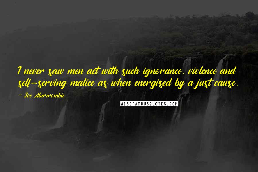 Joe Abercrombie Quotes: I never saw men act with such ignorance, violence and self-serving malice as when energised by a just cause.