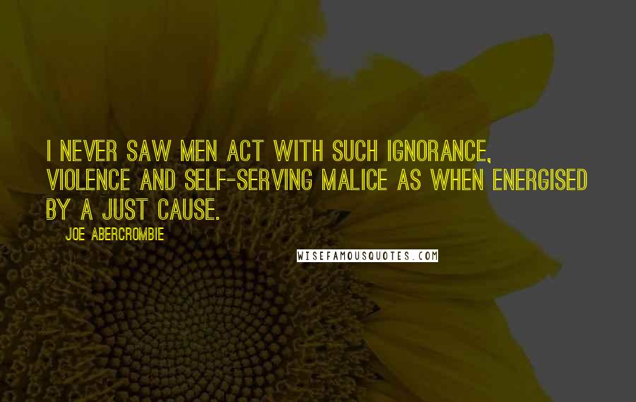 Joe Abercrombie Quotes: I never saw men act with such ignorance, violence and self-serving malice as when energised by a just cause.