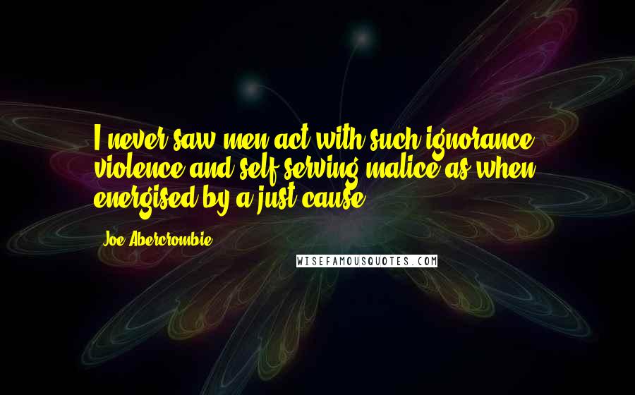 Joe Abercrombie Quotes: I never saw men act with such ignorance, violence and self-serving malice as when energised by a just cause.