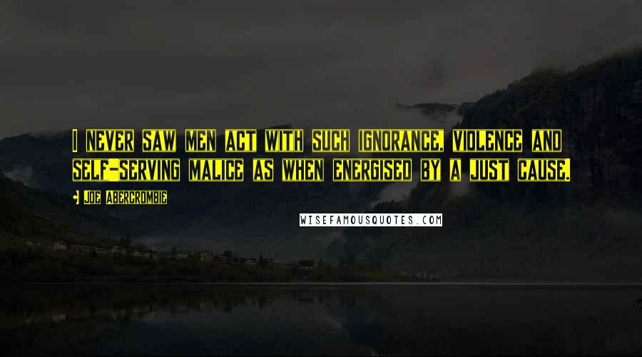 Joe Abercrombie Quotes: I never saw men act with such ignorance, violence and self-serving malice as when energised by a just cause.
