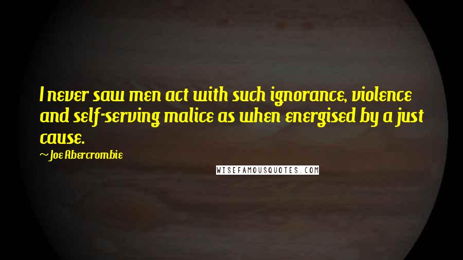 Joe Abercrombie Quotes: I never saw men act with such ignorance, violence and self-serving malice as when energised by a just cause.