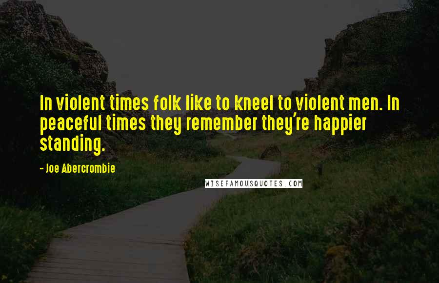 Joe Abercrombie Quotes: In violent times folk like to kneel to violent men. In peaceful times they remember they're happier standing.