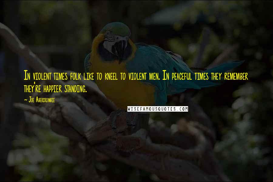Joe Abercrombie Quotes: In violent times folk like to kneel to violent men. In peaceful times they remember they're happier standing.