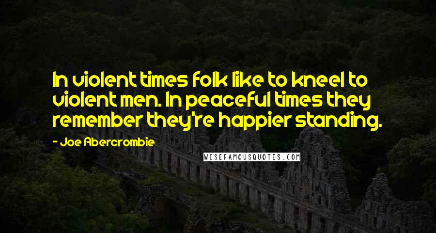 Joe Abercrombie Quotes: In violent times folk like to kneel to violent men. In peaceful times they remember they're happier standing.