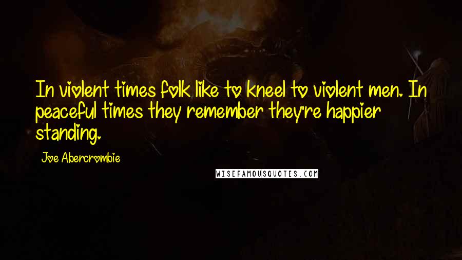 Joe Abercrombie Quotes: In violent times folk like to kneel to violent men. In peaceful times they remember they're happier standing.