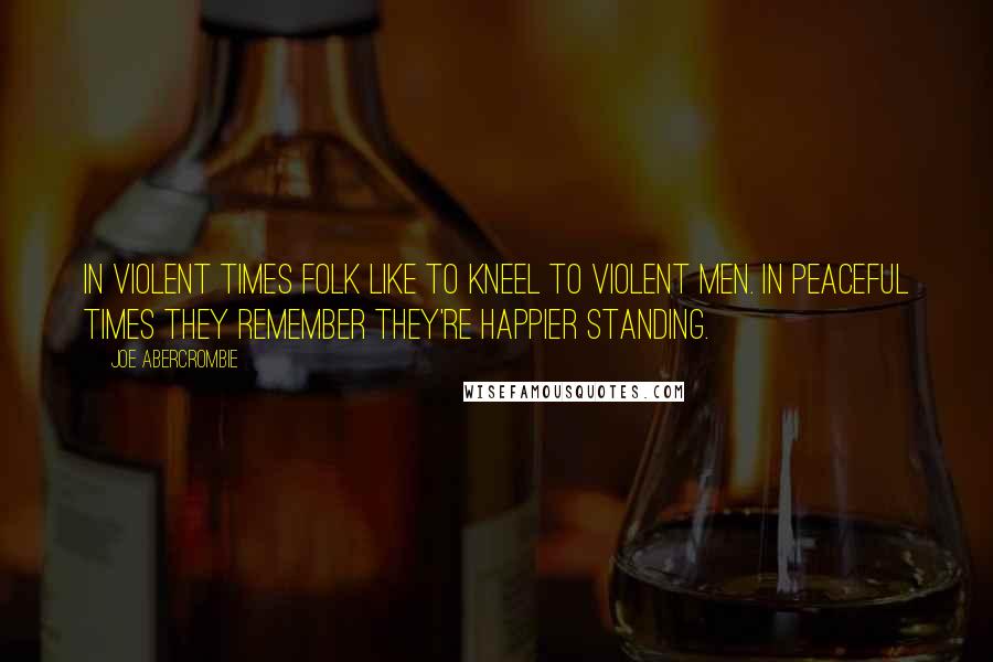 Joe Abercrombie Quotes: In violent times folk like to kneel to violent men. In peaceful times they remember they're happier standing.