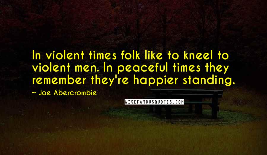 Joe Abercrombie Quotes: In violent times folk like to kneel to violent men. In peaceful times they remember they're happier standing.