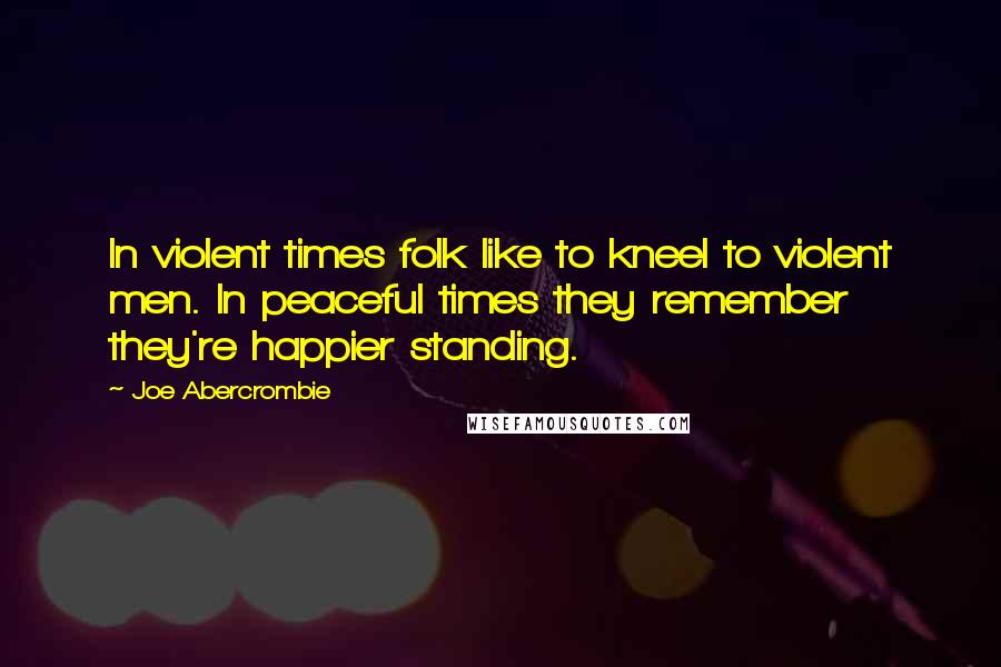 Joe Abercrombie Quotes: In violent times folk like to kneel to violent men. In peaceful times they remember they're happier standing.