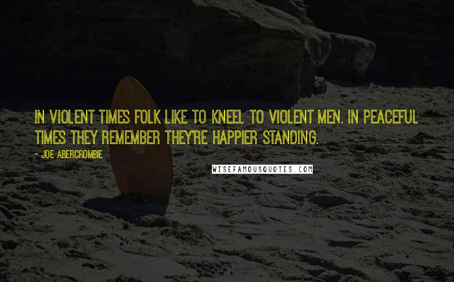 Joe Abercrombie Quotes: In violent times folk like to kneel to violent men. In peaceful times they remember they're happier standing.