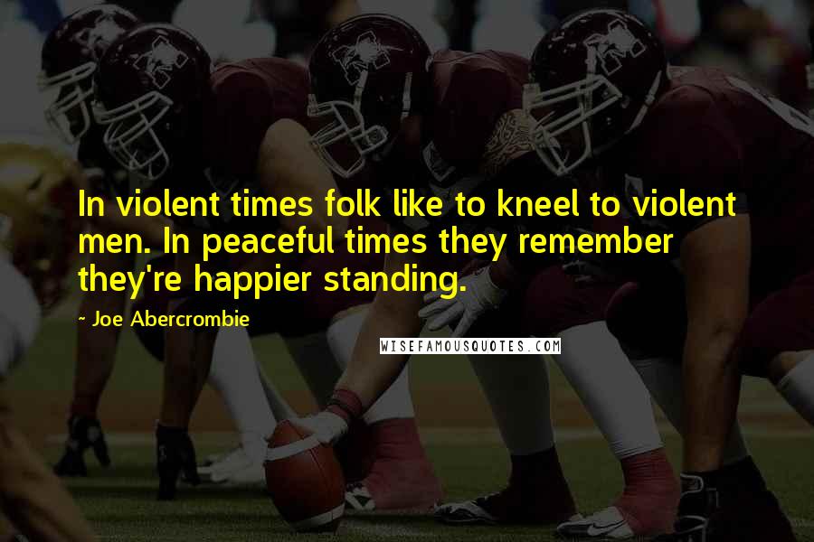Joe Abercrombie Quotes: In violent times folk like to kneel to violent men. In peaceful times they remember they're happier standing.