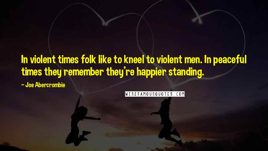 Joe Abercrombie Quotes: In violent times folk like to kneel to violent men. In peaceful times they remember they're happier standing.