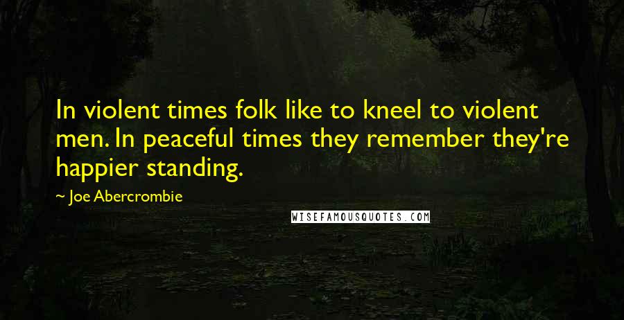 Joe Abercrombie Quotes: In violent times folk like to kneel to violent men. In peaceful times they remember they're happier standing.