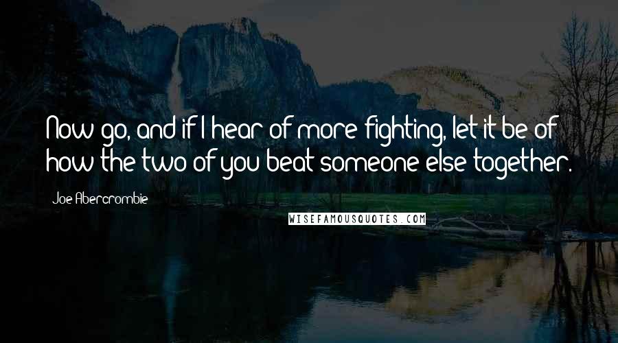 Joe Abercrombie Quotes: Now go, and if I hear of more fighting, let it be of how the two of you beat someone else together.
