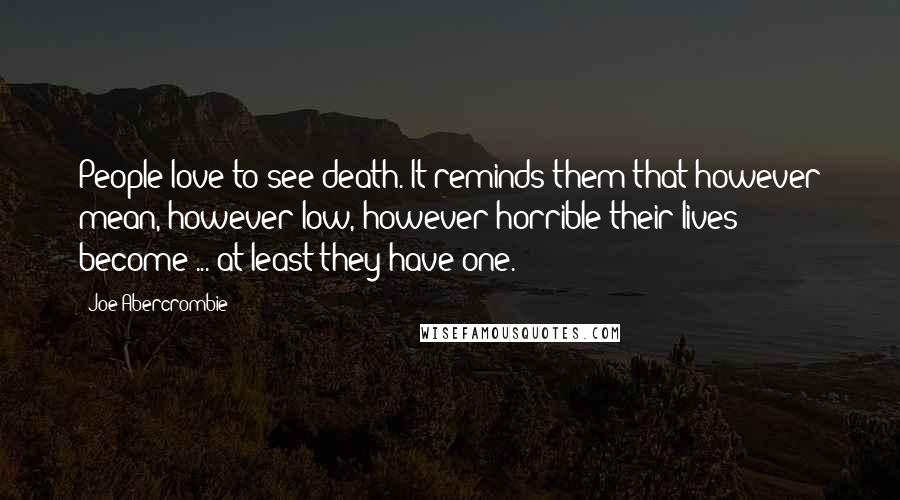 Joe Abercrombie Quotes: People love to see death. It reminds them that however mean, however low, however horrible their lives become ... at least they have one.