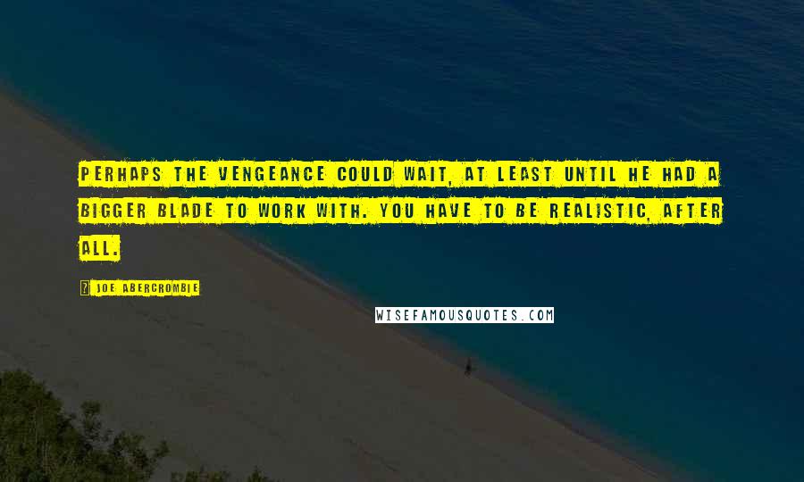 Joe Abercrombie Quotes: Perhaps the vengeance could wait, at least until he had a bigger blade to work with. You have to be realistic, after all.