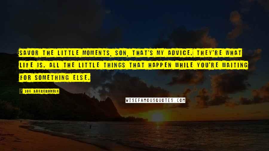 Joe Abercrombie Quotes: Savor the little moments, son, that's my advice. They're what life is. All the little things that happen while you're waiting for something else.