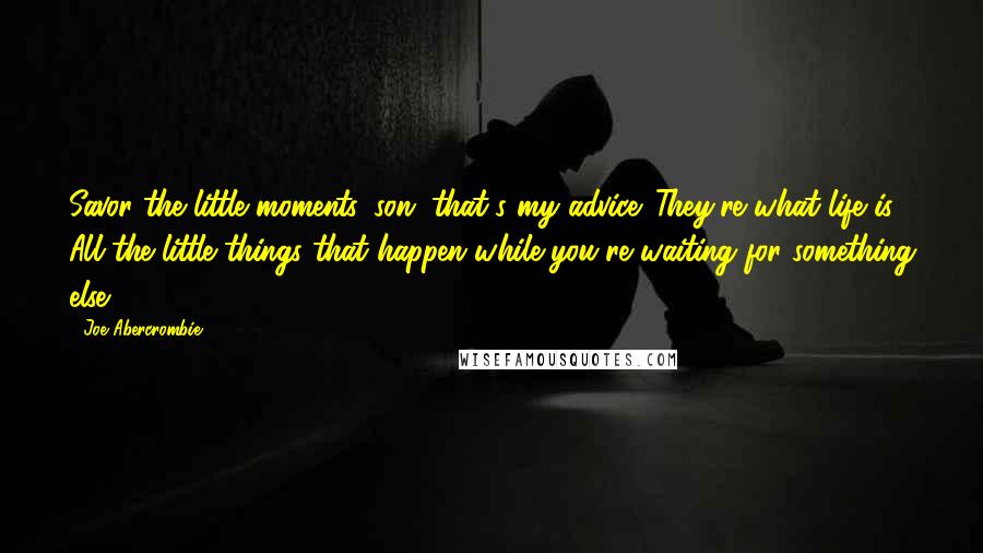 Joe Abercrombie Quotes: Savor the little moments, son, that's my advice. They're what life is. All the little things that happen while you're waiting for something else.