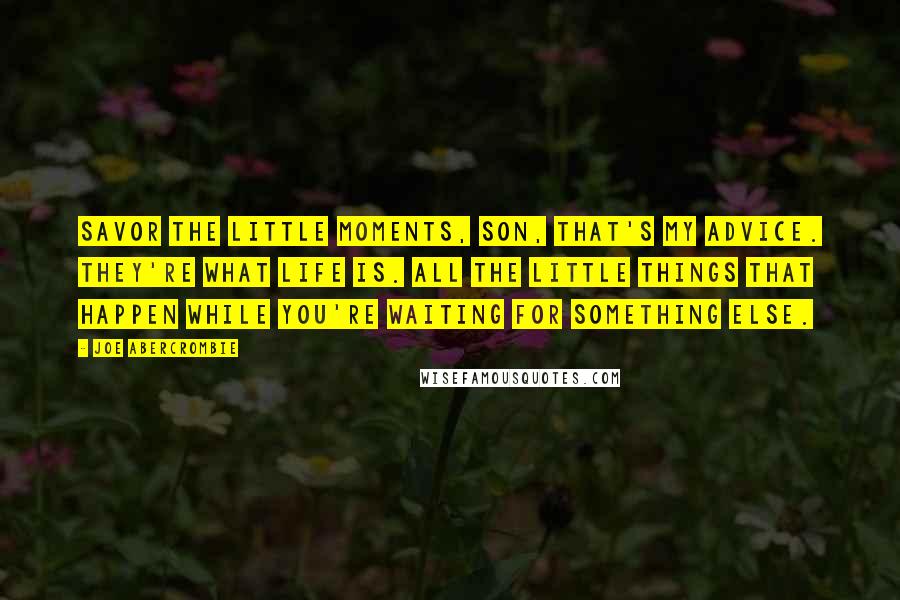 Joe Abercrombie Quotes: Savor the little moments, son, that's my advice. They're what life is. All the little things that happen while you're waiting for something else.
