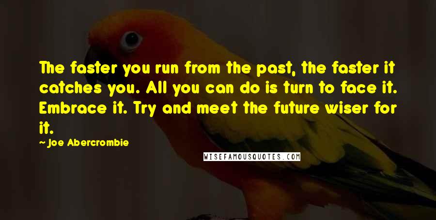 Joe Abercrombie Quotes: The faster you run from the past, the faster it catches you. All you can do is turn to face it. Embrace it. Try and meet the future wiser for it.