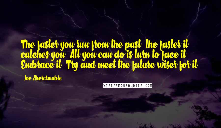 Joe Abercrombie Quotes: The faster you run from the past, the faster it catches you. All you can do is turn to face it. Embrace it. Try and meet the future wiser for it.