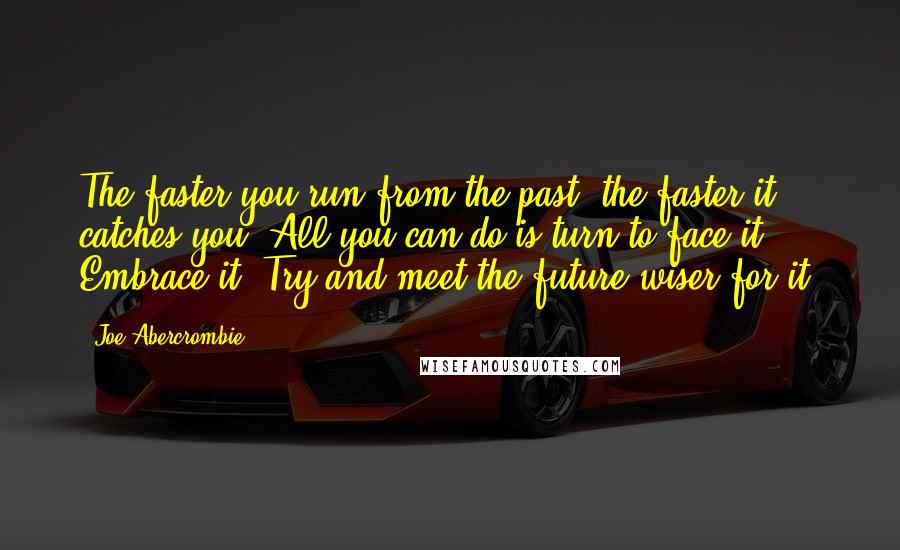 Joe Abercrombie Quotes: The faster you run from the past, the faster it catches you. All you can do is turn to face it. Embrace it. Try and meet the future wiser for it.