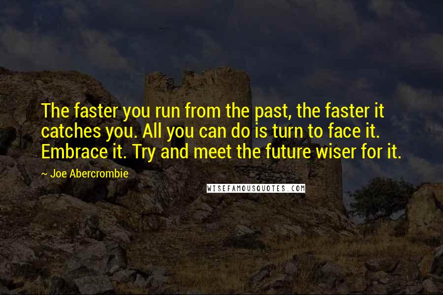 Joe Abercrombie Quotes: The faster you run from the past, the faster it catches you. All you can do is turn to face it. Embrace it. Try and meet the future wiser for it.