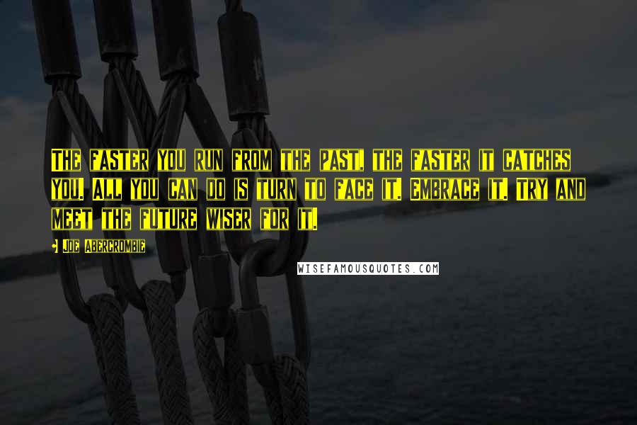 Joe Abercrombie Quotes: The faster you run from the past, the faster it catches you. All you can do is turn to face it. Embrace it. Try and meet the future wiser for it.