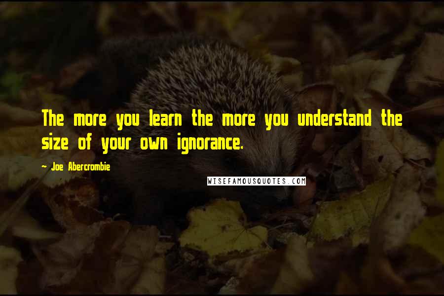 Joe Abercrombie Quotes: The more you learn the more you understand the size of your own ignorance.