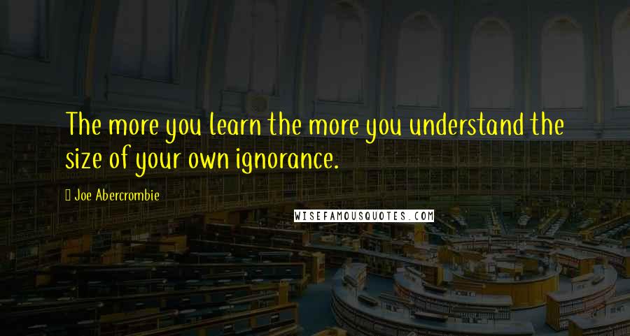 Joe Abercrombie Quotes: The more you learn the more you understand the size of your own ignorance.