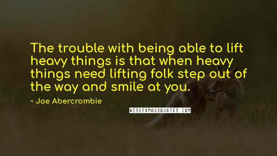Joe Abercrombie Quotes: The trouble with being able to lift heavy things is that when heavy things need lifting folk step out of the way and smile at you.