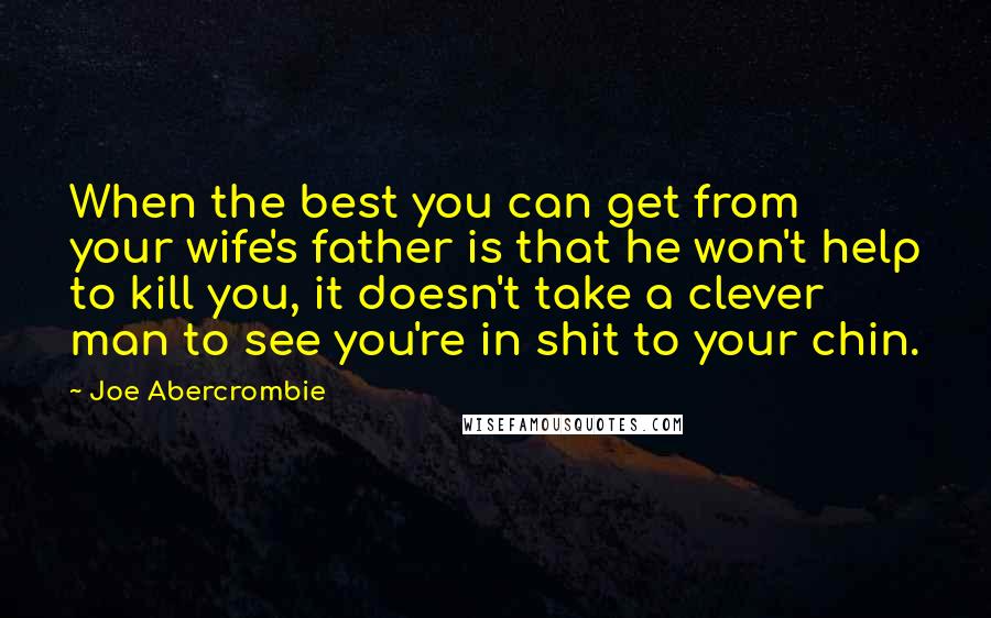Joe Abercrombie Quotes: When the best you can get from your wife's father is that he won't help to kill you, it doesn't take a clever man to see you're in shit to your chin.