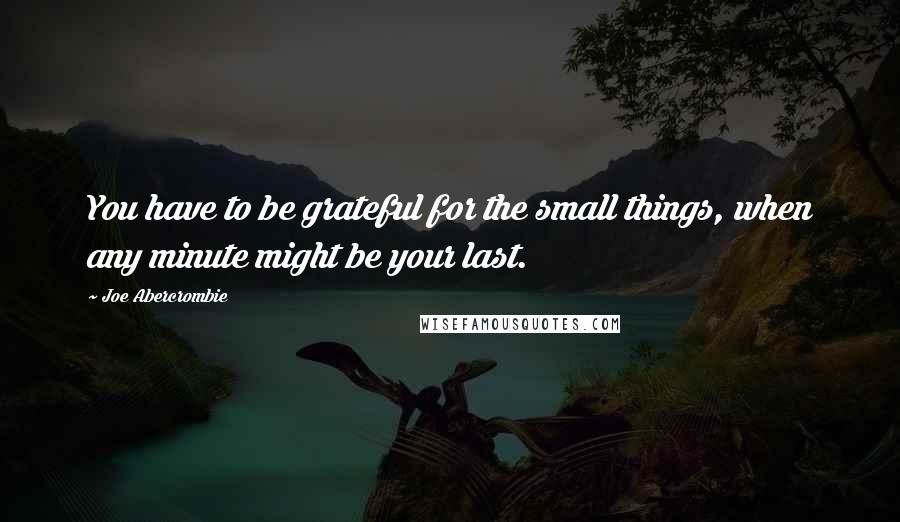 Joe Abercrombie Quotes: You have to be grateful for the small things, when any minute might be your last.