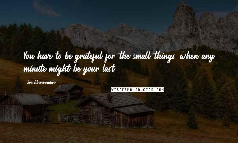 Joe Abercrombie Quotes: You have to be grateful for the small things, when any minute might be your last.