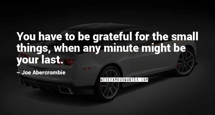 Joe Abercrombie Quotes: You have to be grateful for the small things, when any minute might be your last.