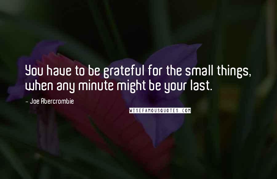 Joe Abercrombie Quotes: You have to be grateful for the small things, when any minute might be your last.