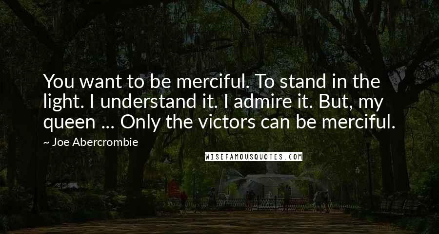 Joe Abercrombie Quotes: You want to be merciful. To stand in the light. I understand it. I admire it. But, my queen ... Only the victors can be merciful.