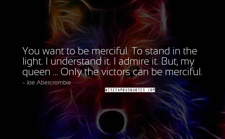 Joe Abercrombie Quotes: You want to be merciful. To stand in the light. I understand it. I admire it. But, my queen ... Only the victors can be merciful.