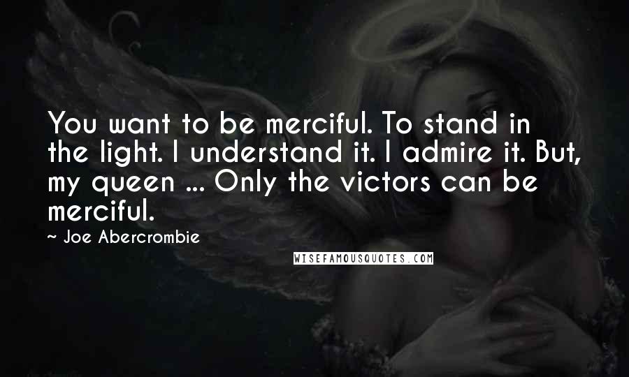 Joe Abercrombie Quotes: You want to be merciful. To stand in the light. I understand it. I admire it. But, my queen ... Only the victors can be merciful.