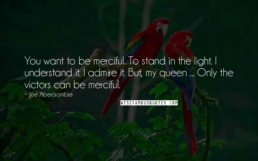 Joe Abercrombie Quotes: You want to be merciful. To stand in the light. I understand it. I admire it. But, my queen ... Only the victors can be merciful.