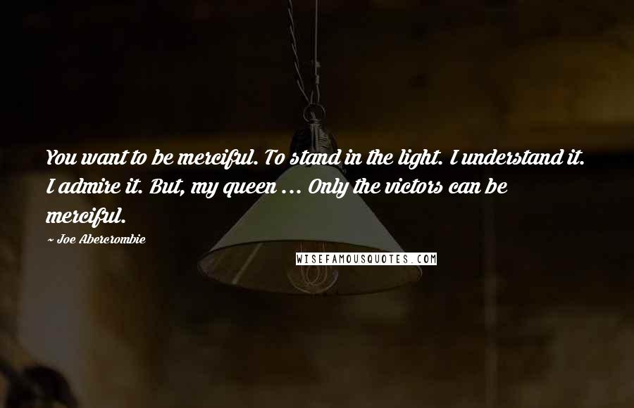 Joe Abercrombie Quotes: You want to be merciful. To stand in the light. I understand it. I admire it. But, my queen ... Only the victors can be merciful.