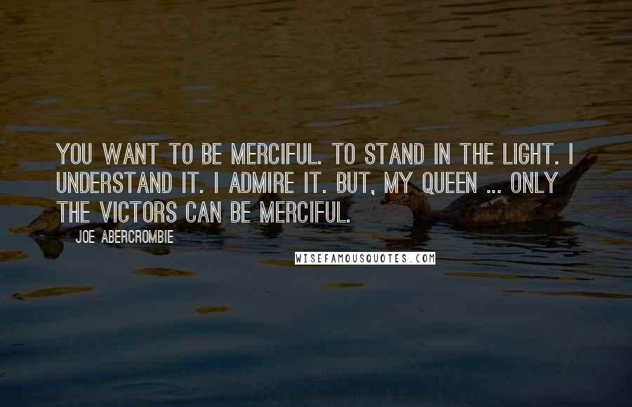 Joe Abercrombie Quotes: You want to be merciful. To stand in the light. I understand it. I admire it. But, my queen ... Only the victors can be merciful.