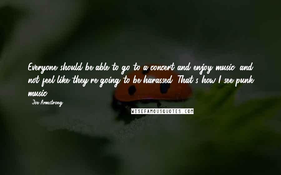 Joe Armstrong Quotes: Everyone should be able to go to a concert and enjoy music, and not feel like they're going to be harassed. That's how I see punk music.