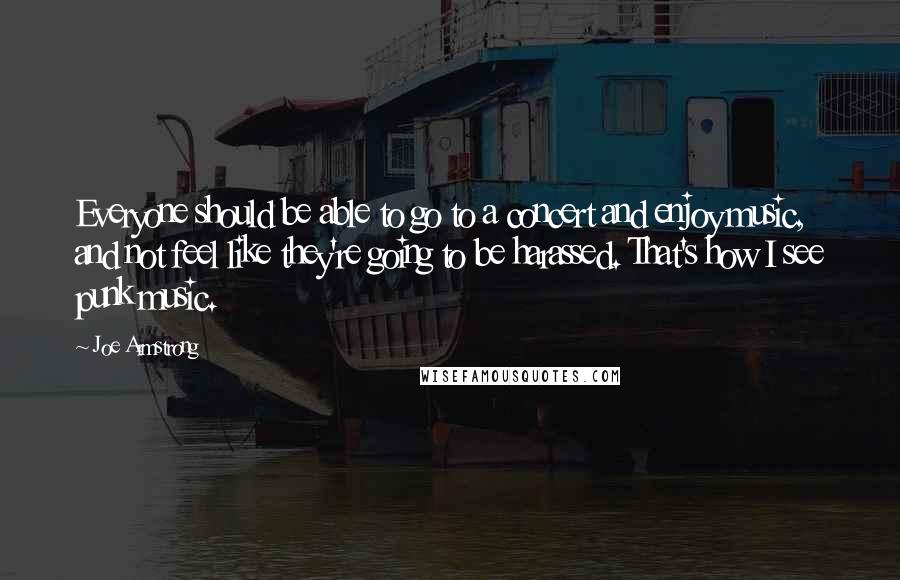 Joe Armstrong Quotes: Everyone should be able to go to a concert and enjoy music, and not feel like they're going to be harassed. That's how I see punk music.