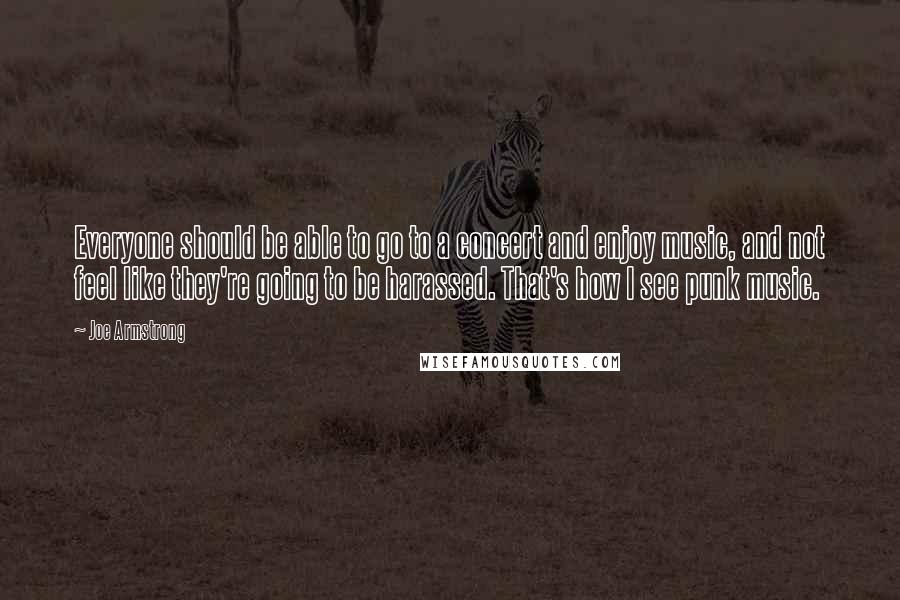 Joe Armstrong Quotes: Everyone should be able to go to a concert and enjoy music, and not feel like they're going to be harassed. That's how I see punk music.